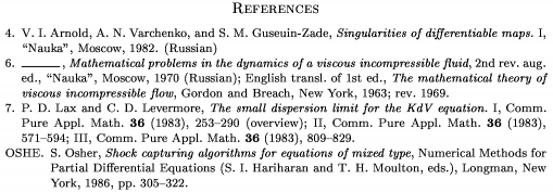 \Refs
\frenchspacing
\widestnumber\no{9}
\ref\no 4
\by V. I. Arnold, A. N. Varchenko,
 and S. M. Guseuin-Zade
\book Singularities of differentiable maps.~{\rm I}
\publ ``Nauka'' \publaddr Moscow \yr 1982
\lang Russian
\endref
\ref\no 6
\bysame
\book Mathematical problems in the dynamics
 of a viscous incompressible fluid
\bookinfo 2nd rev. aug. ed.
\publ ``Nauka'' \publaddr Moscow \yr 1970
\lang Russian
\transl English transl. of 1st ed.
\book The mathematical theory of viscous
 incompressible flow
\publ Gordon and Breach \publaddr New York
\yr 1963; rev. 1969
\endref
\ref\no 7
\by P. D. Lax and C. D. Levermore
\paper The small dispersion limit for the
 KdV equation.~{\rm I}
\jour Comm. Pure Appl. Math. \vol 36 \yr 1983
\pages 253--290 \nofrills\finalinfo (overview)
\moreref\paper {\rm II}
\jour Comm. Pure Appl. Math.
\vol 36 \yr 1983 \pages 571--594
\moreref\paper {\rm III}
\jour Comm. Pure Appl. Math.
\vol 36 \yr 1983 \pages 809--829 \endref
\widestnumber\key{OSHE}
\ref\key OSHE \by S. Osher
\paper Shock capturing algorithms for equations of mixed type
\inbook Numerical Methods for Partial Differential
 Equations \eds S. I. Hariharan and T. H. Moulton
\publ Longman \publaddr New York \yr 1986
\pages 305--322
\endref
\nonfrenchspacing
\endRefs